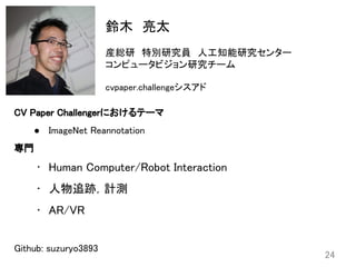 24
鈴木　亮太 
 
産総研　特別研究員　人工知能研究センター 
コンピュータビジョン研究チーム 
 
cvpaper.challengeシスアド 
 
CV Paper Challengerにおけるテーマ 
● ImageNet Reannotation
専門 
• Human Computer/Robot Interaction
• 人物追跡，計測 
• AR/VR 
 
Github: suzuryo3893
 