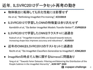 近年，ILSVRC2012データセット再考の動き 
4
● 物体検出に転移しても汎化性能には影響せず 
He et al, “Rethinking ImageNet Pre-training”, ICCV2019 
 
● ILSVRC2012で学習したCNNの特徴量は余り汎化せず 
Kornblith et al, “Do Better ImageNet Models Transfer Better?”, CVPR2019 
 
● ILSVRC2012で学習したCNNはテクスチャに過適合 
Rubisch et al. “ImageNet-trained CNNs are biased towards texture;
increasing shape bias improves accuracy and robustness” , ICLR2019 
 
● 近年のCNNはILSVRC2012のテストセットに過適合 
Recht et al, ”Do ImageNet Classifiers Generalize to ImageNet?, ICML2019 
 
● ImageNetの時点で人物に関するfairnessに問題あり 
Yang et al. “Towards Fairer Datasets: Filtering and Balancing the Distribution of the
People Subtree in the ImageNet Hierarchy” , ACM FAT* 2020
 