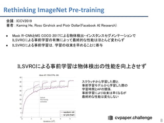 Rethinking ImageNet Pre-training
8
会議 : ICCV2019 
著者 : Kaming He, Ross Girshick and Piotr Dollar(Facebook AI Research) 
 
● Mask R-CNNとMS COCO 2017による物体検出・インスタンスセグメンテーションで 
ILSVRCによる事前学習の有無によって最終的な性能はほとんど変わらず 
● ILSVRCによる事前学習は，学習の収束を早めることに寄与 
 
 
ILSVRCによる事前学習は物体検出の性能を向上させず 
スクラッチから学習した際と，  
事前学習モデルから学習した際の  
学習時間とAPの関係．  
事前学習により収束は早くなるが  
最終的な性能は変化しない  
 
 