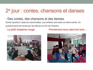 2e jour : contes, chansons et danses
• Des contes, des chansons et des danses
Conte raconté à l’aide de marionnettes. Les enfants sont assis en demi-cercle. Un
questionnaire est rempli par les élèves à la fin de l’histoire.
• Le petit chaperon rouge Promenons-nous dans les bois…
 