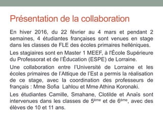 Présentation de la collaboration
En hiver 2016, du 22 février au 4 mars et pendant 2
semaines, 4 étudiantes françaises sont venues en stage
dans les classes de FLE des écoles primaires helléniques.
Les stagiaires sont en Master 1 MEEF, à l'École Supérieure
du Professorat et de l’Éducation (ESPE) de Lorraine.
Une collaboration entre l’Université de Lorraine et les
écoles primaires de l’Attique de l’Est a permis la réalisation
de ce stage, avec la coordination des professeurs de
français : Mme Sofia Lahlou et Mme Athina Koronaki.
Les étudiantes Camille, Smahane, Clotilde et Anaïs sont
intervenues dans les classes de 5ème et de 6ème, avec des
élèves de 10 et 11 ans.
 
