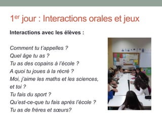 1er jour : Interactions orales et jeux
Interactions avec les élèves :
Comment tu t’appelles ?
Quel âge tu as ?
Tu as des copains à l’école ?
A quoi tu joues à la récré ?
Moi, j’aime les maths et les sciences,
et toi ?
Tu fais du sport ?
Qu’est-ce-que tu fais après l’école ?
Tu as de frères et sœurs?
 