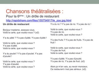 Chansons théâtralisées :
Pour la 6ème : Un drôle de restaurant
http://rapidshare.com/files/155754917/le_zoo.jpg.html
Un drôle de restaurant
Bonjour madame, asseyez-vous.
Voilà la carte, que voulez-vous ? (x2)
Y’a du pâté ? Y’a pas d’pâté. Y’a pas d’pâté !
Voilà la carte, que voulez-vous ?
Y’a pas d’pâté.
Voilà la carte, que voulez-vous ?
Y’a du poulet ? Y’a pas d’poulet. Y’a pas
d’poulet !
Voilà la carte, que voulez-vous ?
Y’a pas d’poulet.
Voilà la carte, que voulez-vous ?
Y’a du riz ? Y’a pas de riz. Y’a pas de riz !
Voilà la carte, que voulez-vous ?
Y’a pas de riz.
Voilà la carte, que voulez-vous ?
Y’a des fruits ? Y’a pas de fruits. Y’a pas de
fruit !
Voilà la carte, que voulez-vous ?
Y’a pas de fruit.
Voilà la carte, que voulez-vous ?
Y’a pas d’pâté. Y’a pas d’poulet.
Y’a pas de riz. Y’a pas de fruit. (x2)
Alors je m’en vais, au revoir monsieur,
Ce restaurant n’est pas sérieux. (x2)
 
