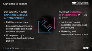 #NICEi2015
Copyright © Capgemini 2015. All Rights Reserved
Our plans to expand
DEVELOPING A JOINT
CAPGEMINI AND NICE
AUTOMATION HUB
• Full lifecycle services
• Industrialised approach to
deliver robotic automation
solutions at speed
• Underpinned by a
enterprise-level automation
platform
ACTIVELY PURSUING
OPPORTUNITIES WITH UK
CLIENTS
• Joint press release
generated interest across
our accounts
• Marketing and
communications approach
 