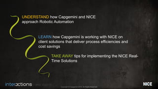 #NICEi2015
Copyright © Capgemini 2015. All Rights Reserved
UNDERSTAND how Capgemini and NICE
approach Robotic Automation
LEARN how Capgemini is working with NICE on
client solutions that deliver process efficiencies and
cost savings
TAKE AWAY tips for implementing the NICE Real-
Time Solutions
 