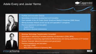 #NICEi2015
Copyright © Capgemini 2015. All Rights Reserved
Adele Every and Javier Yermo
• Portfolio and Innovation Director
• Specialises in business development and innovation
• Core member of the UK Public Sector Small and Medium Enterprise (SME) Board
• Strong business network across top tier and specialist IT companies
• Previous experience and education:
• Hewlett-Packard
• BA (Hons) in Business Administration
• Business Technology Transformation Consultant
• Specialises in delivering IT-enabled business transformation (CRM, BPM)
• Expert advisor in improving organisational effectiveness and raising performance of IT function
• Sectors: financial, telecommunications and government
• Previous experience and education:
• Atos Origin, KPMG
• MEng (Hons) in Electronic Engineering, MBA
 