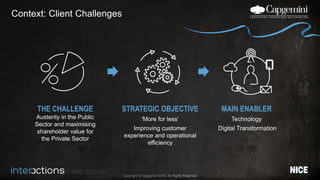 #NICEi2015
Copyright © Capgemini 2015. All Rights Reserved
Context: Client Challenges
THE CHALLENGE
Austerity in the Public
Sector and maximising
shareholder value for
the Private Sector
STRATEGIC OBJECTIVE
‘More for less’
Improving customer
experience and operational
efficiency
MAIN ENABLER
Technology
Digital Transformation
 