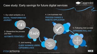 #NICEi2015
Copyright © Capgemini 2015. All Rights Reserved
Case study: Early savings for future digital services
1. Our client embarks on a
DIGITAL TRANSFORMATION
JOURNEY
3. Joint working
CLIENT BUSINESS USERS,
CAPGEMINI & NICE
4. Live business trial
PROCESS CHANGE &
ROBOTIC APPLICATION
5. Following trial success
EXPANDING ROLL OUT2. Streamline the process
and then
AUTOMATE ITERATIVELY
 