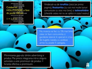 Vindecati-va de truﬁta (totul pe prima
  Colaborati.                             pagina), featurita (cu cat mai multe lucruri
  HOLLYWOOD o face                        comunicate cu atat mai bine) si tehnofobie
  de peste 100 ani.                       (chestiile astea noi nu se aplica in cazul nostru)

  1 + 1 = 11



                                     Nu incerca sa faci cu 5% mai bine
                                     ceea ce face concurenta ci
                                     gandeste lateral. In special in criza
                                     de bugete, batalia cu aceleasi
                                     arme nu poate ﬁ castigata.




Minimizarea gap-ului dintre advertising si
produs. Mai precis: integrarea intr-o singura
activitate a unei promisiuni de produs +
livrarea efectiva a promisiunii.
 