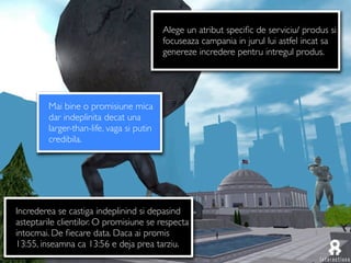 Alege un atribut speciﬁc de serviciu/ produs si
                                           focuseaza campania in jurul lui astfel incat sa
                                           genereze incredere pentru intregul produs.




         Mai bine o promisiune mica
         dar indeplinita decat una
         larger-than-life, vaga si putin
         credibila.




Increderea se castiga indeplinind si depasind
asteptarile clientilor. O promisiune se respecta
intocmai. De ﬁecare data. Daca ai promis
13:55, inseamna ca 13:56 e deja prea tarziu.
 