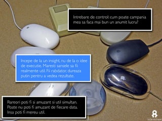 Intrebare de control: cum poate campania
                                        mea sa faca mai bun un anumit lucru?




        Incepe de la un insight, nu de la o idee
        de executie. Maresti sansele sa ﬁi
        realmente util. Fii rabdator, dureaza
        putin pentru a vedea rezultate.




Rareori poti ﬁ si amuzant si util simultan.
Poate nu poti ﬁ amuzant de ﬁecare data.
Insa poti ﬁ mereu util.
 