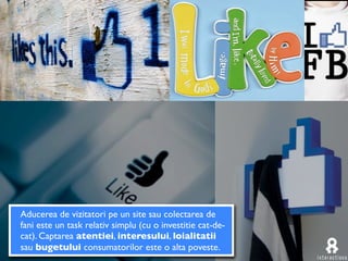 Aducerea de vizitatori pe un site sau colectarea de
fani este un task relativ simplu (cu o investitie cat-de-
cat). Captarea atentiei, interesului, loialitatii
sau bugetului consumatorilor este o alta poveste.
 