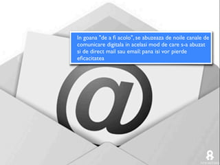 In goana "de a ﬁ acolo", se abuzeaza de noile canale de
comunicare digitala in acelasi mod de care s-a abuzat
si de direct mail sau email: pana isi vor pierde
eﬁcacitatea
 