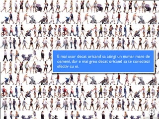 E mai usor decat oricand sa atingi un numar mare de
oameni, dar e mai greu decat oricand sa te conectezi
efectiv cu ei.
 