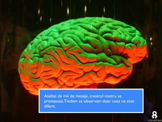 Asaltat de mii de mesaje, creierul nostru se
protejeaza. Tindem sa observam doar ceea ce este
diferit.
 