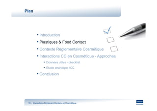 Plan




         • Introduction
         • Plastiques & Food Contact
         • Contexte Réglementaire Cosmétique
         • Interactions CC en Cosmétique - Approches
                • Données utiles - checklist
                • Etude analytique ICC
         • Conclusion




 16 - Interactions Contenant-Contenu en Cosmétique
                   Contenant-
 