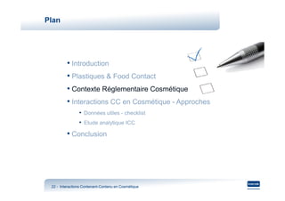Plan




         • Introduction
         • Plastiques & Food Contact
         • Contexte Réglementaire Cosmétique
         • Interactions CC en Cosmétique - Approches
                • Données utiles - checklist
                • Etude analytique ICC
         • Conclusion




 22 - Interactions Contenant-Contenu en Cosmétique
                   Contenant-
 