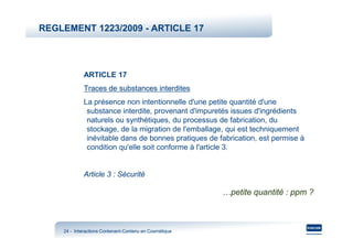 REGLEMENT 1223/2009 - ARTICLE 17




             ARTICLE 17
             Traces de substances interdites
             La présence non intentionnelle d'une petite quantité d'une
              substance interdite, provenant d'impuretés issues d'ingrédients
              naturels ou synthétiques, du processus de fabrication, du
              stockage, de la migration de l'emballage, qui est techniquement
              inévitable dans de bonnes pratiques de fabrication, est permise à
              condition qu'elle soit conforme à l'article 3.


             Article 3 : Sécurité

                                                        …petite quantité : ppm ?



    24 - Interactions Contenant-Contenu en Cosmétique
                      Contenant-
 