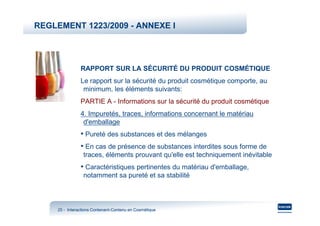 REGLEMENT 1223/2009 - ANNEXE I




                RAPPORT SUR LA SÉCURITÉ DU PRODUIT COSMÉTIQUE
                Le rapport sur la sécurité du produit cosmétique comporte, au
                 minimum, les éléments suivants:
                PARTIE A - Informations sur la sécurité du produit cosmétique
                4. Impuretés, traces, informations concernant le matériau
                 d'emballage
                • Pureté des substances et des mélanges
                • En cas de présence de substances interdites sous forme de
                 traces, éléments prouvant qu'elle est techniquement inévitable
                • Caractéristiques pertinentes du matériau d'emballage,
                 notamment sa pureté et sa stabilité



     25 - Interactions Contenant-Contenu en Cosmétique
                       Contenant-
 
