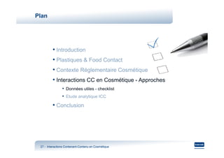 Plan




         • Introduction
         • Plastiques & Food Contact
         • Contexte Réglementaire Cosmétique
         • Interactions CC en Cosmétique - Approches
                • Données utiles - checklist
                • Etude analytique ICC
         • Conclusion




 27 - Interactions Contenant-Contenu en Cosmétique
                   Contenant-
 