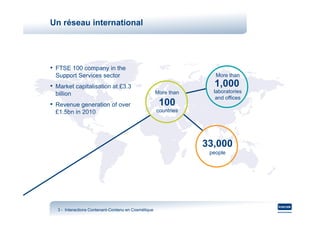 Un réseau international




• FTSE 100 company in the
  Support Services sector                                           More than

• Market capitalisation at £3.3                                    1,000
  billion                                            More than     laboratories
                                                                    and offices
• Revenue generation of over                          100
  £1.5bn in 2010                                     countries




                                                                 33,000
                                                                  people




  3 - Interactions Contenant-Contenu en Cosmétique
                   Contenant-
 