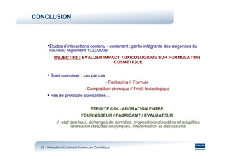 CONCLUSION



      •Etudes d’interactions contenu - contenant : partie intégrante des exigences du
        nouveau règlement 1223/2009
           OBJECTIFS : EVALUER IMPACT TOXICOLOGIQUE SUR FORMULATION
                                   COSMETIQUE


      • Sujet complexe : cas par cas
                                                - Packaging // Formule
                                 - Composition chimique // Profil toxicologique
      • Pas de protocole standardisé…

                                     ETROITE COLLABORATION ENTRE
                              FOURNISSEUR / FABRICANT / EVALUATEUR
                état des lieux, échanges de données, propositions discutées et adaptées,
                     réalisation d’études analytiques, interprétation et discussions



  32 - Interactions Contenant-Contenu en Cosmétique
                    Contenant-
 