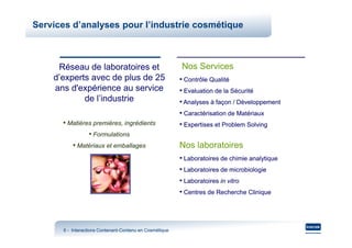 Services d’analyses pour l’industrie cosmétique



     Réseau de laboratoires et                           Nos Services
    d’experts avec de plus de 25                         • Contrôle Qualité
    ans d'expérience au service                          • Evaluation de la Sécurité
            de l’industrie                               • Analyses à façon / Développement
                                                         • Caractérisation de Matériaux
      • Matières premières, ingrédients                  • Expertises et Problem Solving
               • Formulations
         • Matériaux et emballages                       Nos laboratoires
                                                         • Laboratoires de chimie analytique
                                                         • Laboratoires de microbiologie
                                                         • Laboratoires in vitro
                                                         • Centres de Recherche Clinique



      6 - Interactions Contenant-Contenu en Cosmétique
                       Contenant-
 