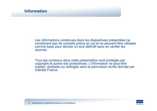 Information




       Les informations contenues dans les diapositives présentées ne
       constituent pas de conseils précis en soi et ne peuvent être utilisées
       comme base pour donner un avis définitif sans en vérifier les
       sources.


       Tous les contenus dans cette présentation sont protégés par
       copyright et autres lois protectrices. L'information ne peut être
       copiée, réutilisée ou redirigée sans la permission écrite donnée par
       Intertek France.




 8 - Interactions Contenant-Contenu en Cosmétique
                  Contenant-
 
