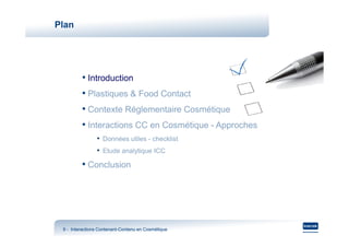 Plan




         • Introduction
         • Plastiques & Food Contact
         • Contexte Réglementaire Cosmétique
         • Interactions CC en Cosmétique - Approches
                • Données utiles - checklist
                • Etude analytique ICC
         • Conclusion




 9 - Interactions Contenant-Contenu en Cosmétique
                  Contenant-
 