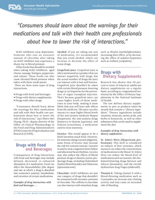 Consumer Health Information

www.fda.gov/consumer/updates/interactions112808.html

www.fda.gov/consumer

“Consumers should learn about the warnings for their
medications and talk with their health care professionals
about how to lower the risk of interactions.”
MAO inhibitors treat depression.
Someone who eats an e xcessive
amount of chocolate after taking
an MAO inhibitor may experience a
sharp rise in blood pressure.
Other foods that should be avoided
when taking MAO inhibitors: aged
cheese, sausage, bologna, pepperoni,
and salami. These foods can also
cause elevated blood pressure when
taken with these medications.
There are three main types of drug
interactions:
• Drugs with food and beverages
• Drugs with dietary supplements
• Drugs with other drugs
“Consumers should learn about
the warnings for their medications
and talk with their health care professionals about how to lower the
risk of interactions,” says Shiew-Mei
Huang, Ph.D., deputy director of the
Office of Clinical Pharmacology in
the Food and Drug Administration’s
(FDA) Center for Drug Evaluation and
Research (CDER).

Drugs with Food
and Beverages
Consequences of drug interactions
with food and beverages may include
delayed, decreased, or enhanced
absorption of a medication. Food can
affect the bioavailability (the degree
and rate at which a drug is absorbed
into someone’s system), metabolism,
and excretion of certain medications.
Examples of drug interactions with
food and beverages …

Alcohol: If you are taking any sort
of medication, it’s recommended
that you avoid alcohol, which can
increase or decrease the effect of
many drugs.

such as Ritalin (methylphenidate),
increasing their effect, or by decreasing the effect of sedative-hypnotics
such as Ambien (zolpidem).

Grapefruit juice: Grapefruit juice is
often mentioned as a product that can
interact negatively with drugs, but
the actual number of drugs the juice
can interact with is less well-known.
Grapefruit juice shouldn’t be taken
with certain blood pressure-lowering
drugs or cyclosporine for the prevention of organ transplant rejection.
That’s because grapefruit juice can
cause higher levels of those medicines in your body, making it more
likely that you will have side effects
from the medicine. The juice can also
interact to cause higher blood levels
of the anti-anxiety medicine Buspar
(buspirone); the anti-malaria drugs
Quinerva or Quinite (quinine); and
Halcion (triazolam), a medication
used to treat insomnia.

Drugs with
Dietary Supplements

Licorice: This would appear to be a
fairly harmless snack food. However,
for someone taking Lanoxin (digoxin),
some forms of licorice may increase
the risk for Lanoxin toxicity. Lanoxin
is used to treat congestive heart failure
and abnormal heart rhythms. Licorice
may also reduce the effects of blood
pressure drugs or diuretic (urine-producing) drugs, including Hydrodiuril
(hydrochlorothiazide) and Aldactone
(spironolactone).
Chocolate: MAO inhibitors are just
one category of drugs that shouldn’t
be consumed with excessive amounts
of chocolate. The caffeine in chocolate
can also interact with stimulant drugs

2 / FDA Consumer Health Infor mat ion / U. S. Food and Drug Administrat ion	

Research has shown that 50 percent or more of American adults use
dietary supplements on a regular
basis, according to congressional testimony by the Office of Dietary Supplements in the National Institutes
of Health.
The law defines dietary supplements in part as products taken by
mouth that contain a “dietary ingredient.” Dietary ingredients include
vitamins, minerals, amino acids, and
herbs or botanicals, as well as other
substances that can be used to supplement the diet.
Examples of drug interactions with
dietary supplements …
St. John’s Wort (Hypericum perforatum): This herb is considered
an inducer of liver enzymes, which
means it can reduce the concentration
of medications in the blood. St. John’s
Wort can reduce the blood level of
medications such as Lanoxin, the cholesterol-lowering drugs Mevacor and
Altocor (lovastatin), and the erectile
dysfunction drug Viagra (sildenafil).
Vitamin E: Taking vitamin E with a
blood-thinning medication such as
Coumadin can increase anti-clotting
activity and may cause an increased
risk of bleeding.
NOVEMBER 28, 2008

 