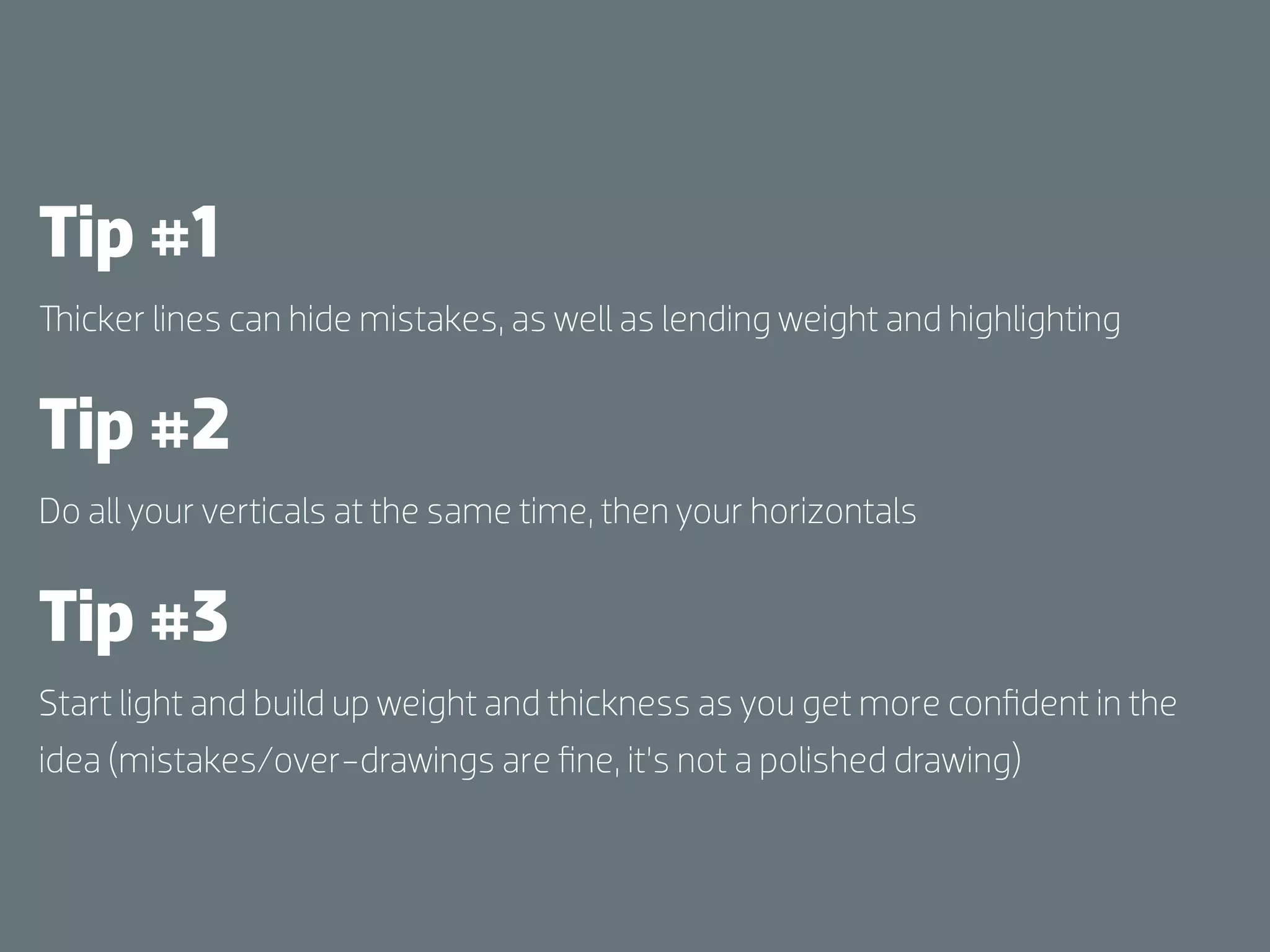 Tip #1
  icker lines can hide mistakes, as well as lending weight and highlighting


Tip #2
Do all your verticals at the same time, then your horizontals


Tip #3
Start light and build up weight and thickness as you get more conﬁdent in the
idea (mistakes/over-drawings are ﬁne, it’s not a polished drawing)
 