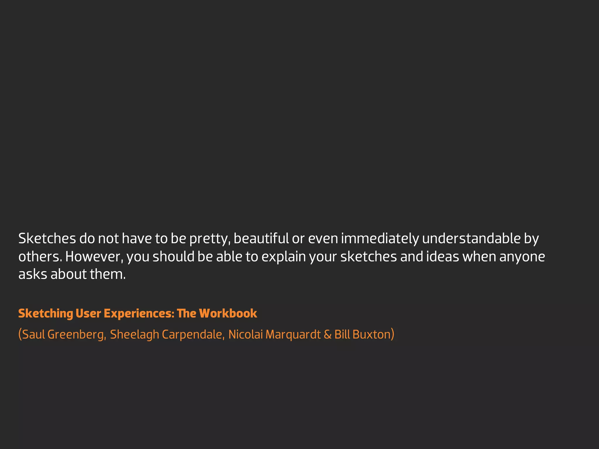 Sketches do not have to be pretty, beautiful or even immediately understandable by
others. However, you should be able to explain your sketches and ideas when anyone
asks about them.

Sketching User Experiences:    e Workbook
(Saul Greenberg, Sheelagh Carpendale, Nicolai Marquardt & Bill Buxton)
 