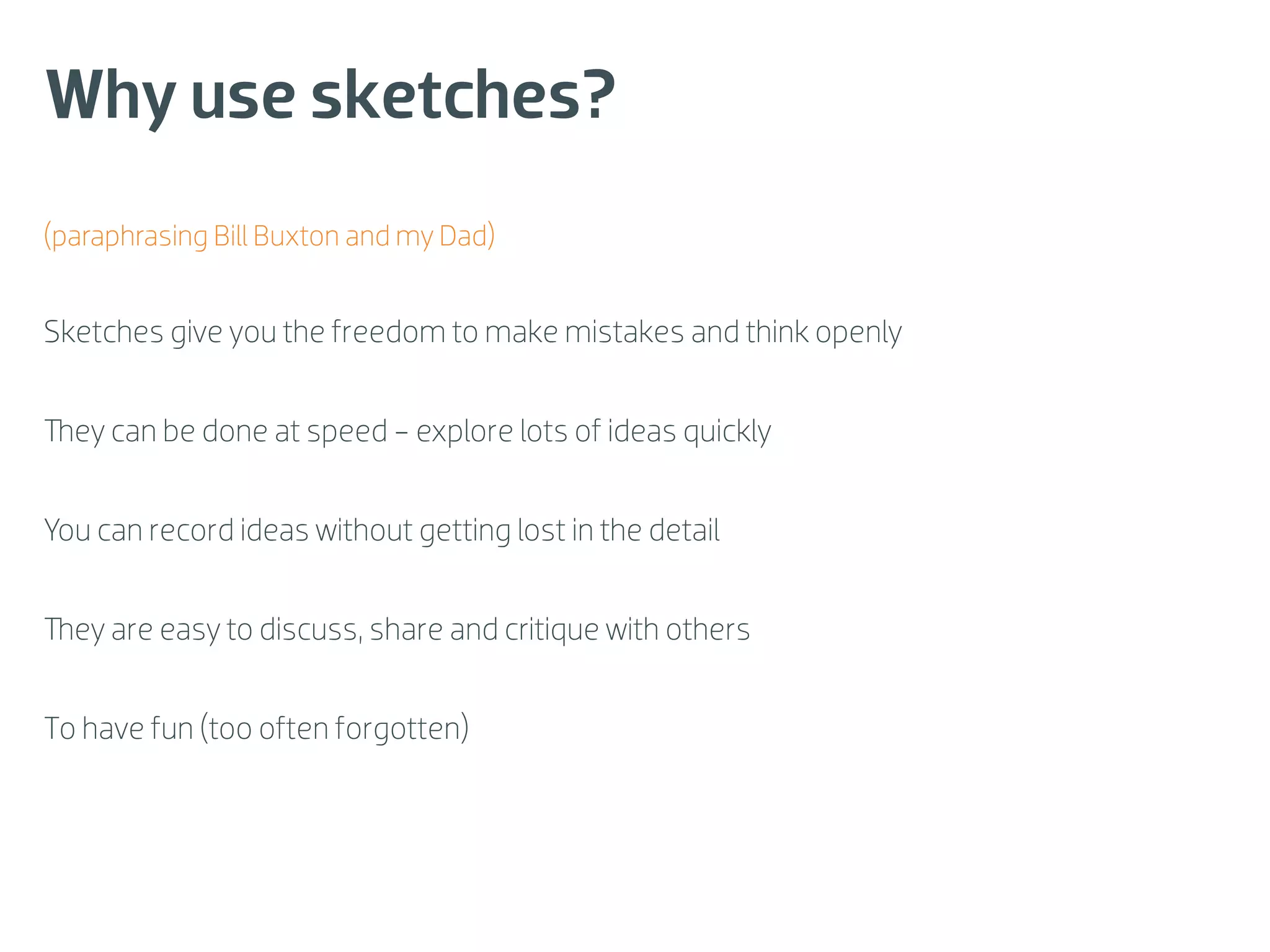 Why use sketches?
(paraphrasing Bill Buxton and my Dad)


Sketches give you the freedom to make mistakes and think openly


  ey can be done at speed - explore lots of ideas quickly


You can record ideas without getting lost in the detail


  ey are easy to discuss, share and critique with others


To have fun (too often forgotten)
 