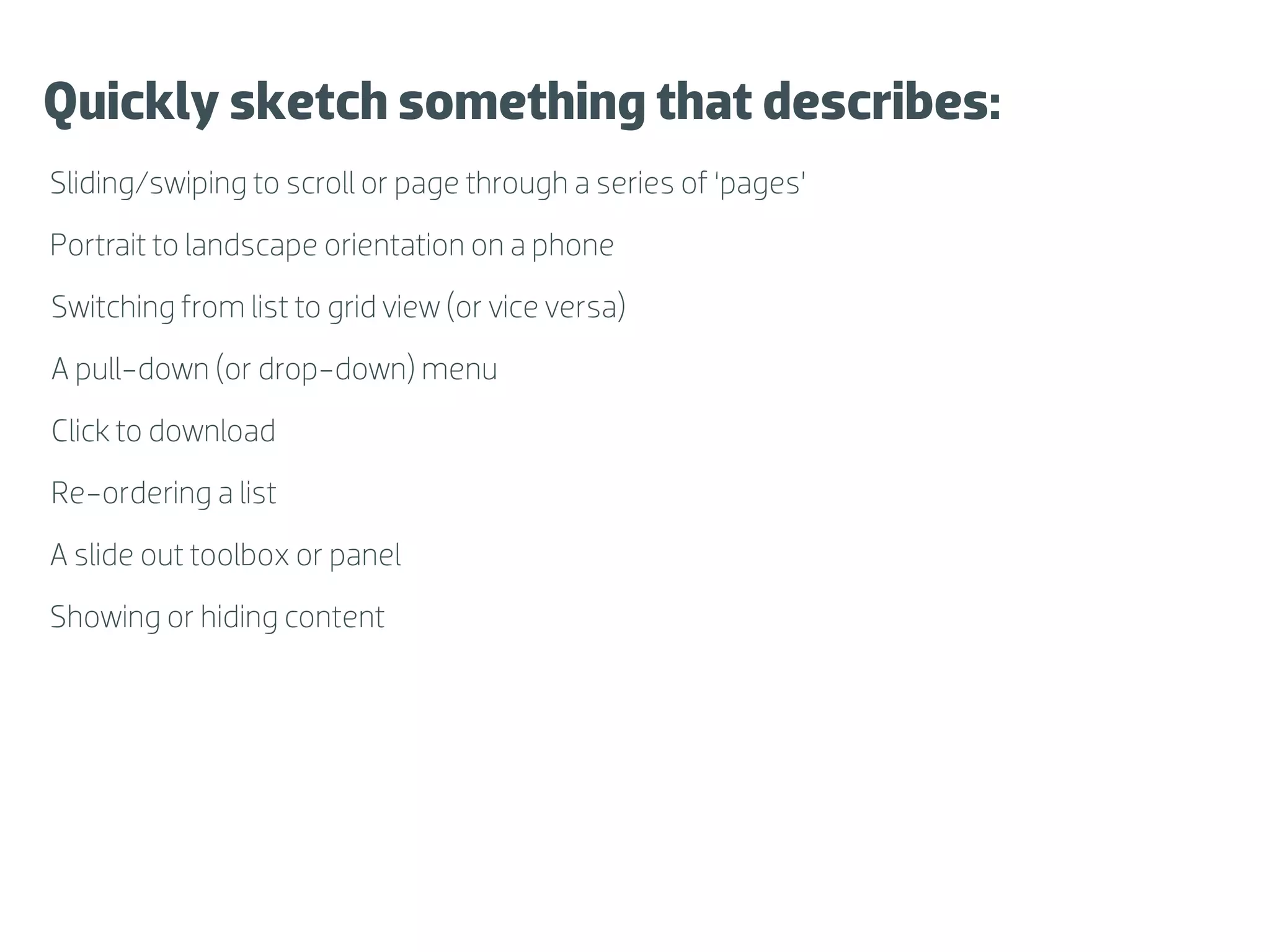 Quickly sketch something that describes:
Sliding/swiping to scroll or page through a series of ‘pages’
Portrait to landscape orientation on a phone
Switching from list to grid view (or vice versa)
A pull-down (or drop-down) menu
Click to download
Re-ordering a list
A slide out toolbox or panel
Showing or hiding content
 