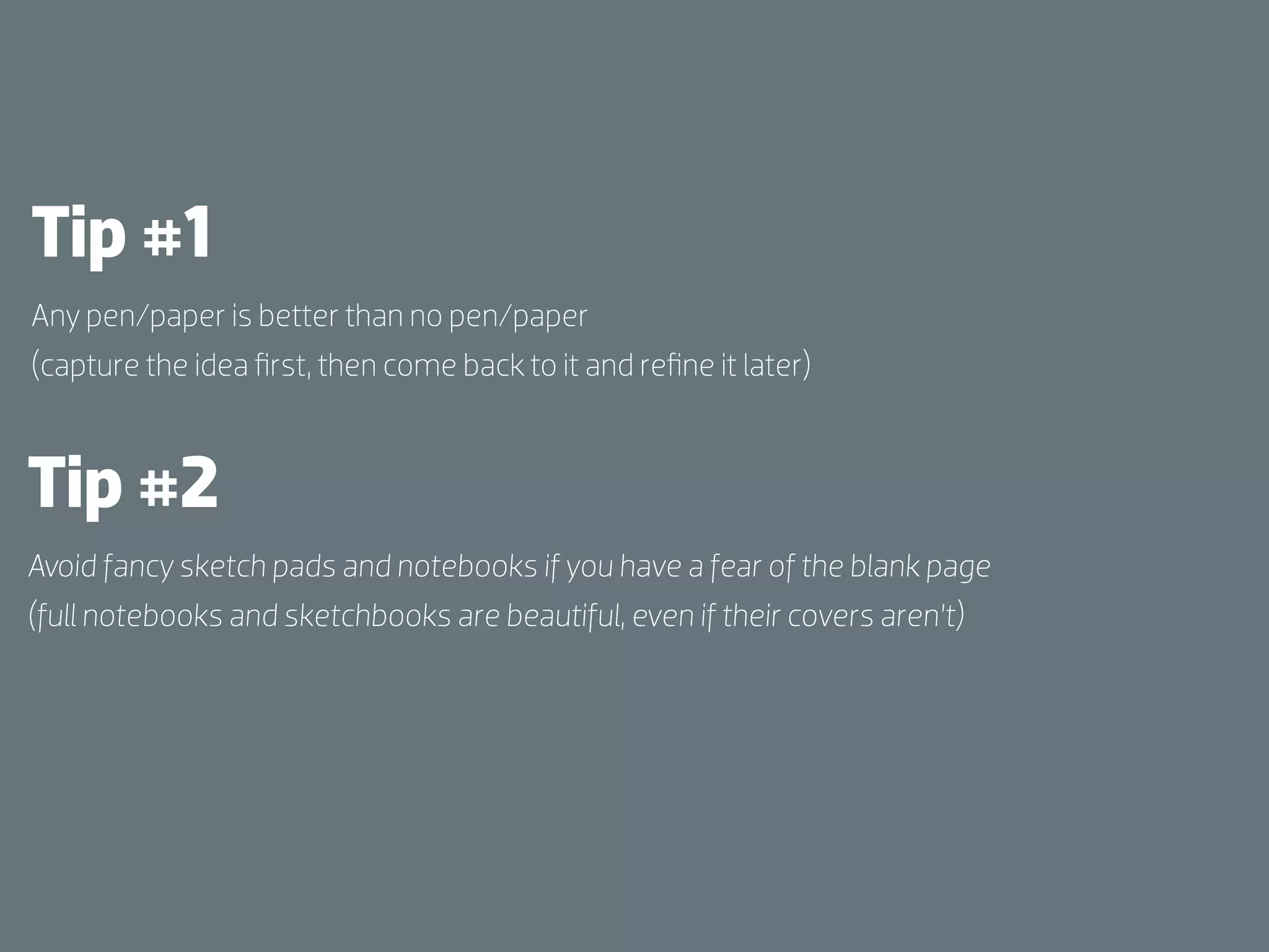 Tip #1
Any pen/paper is better than no pen/paper
(capture the idea ﬁrst, then come back to it and reﬁne it later)



Tip #2
Avoid fancy sketch pads and notebooks if you have a fear of the blank page
(full notebooks and sketchbooks are beautiful, even if their covers aren’t)
 