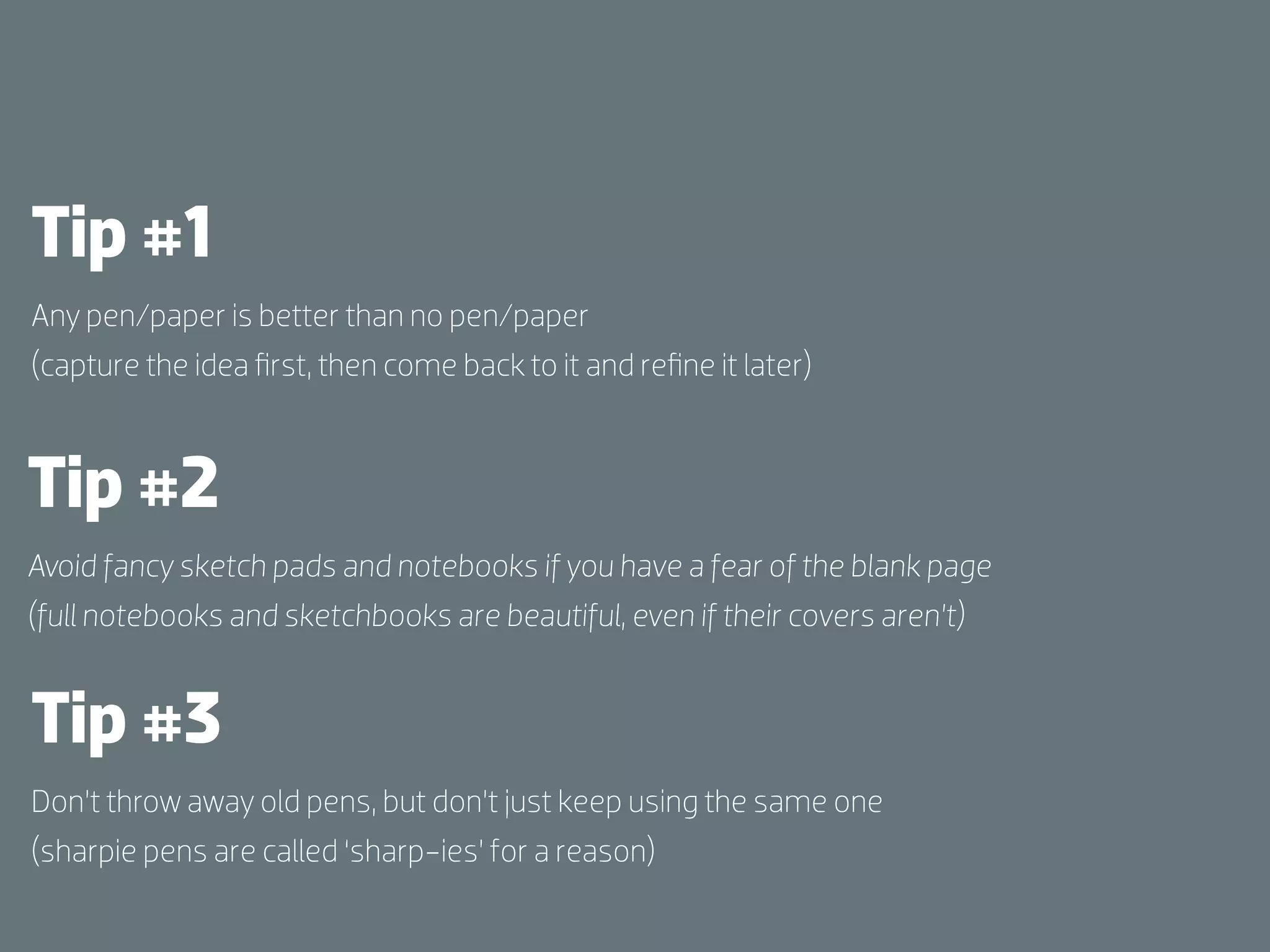 Tip #1
Any pen/paper is better than no pen/paper
(capture the idea ﬁrst, then come back to it and reﬁne it later)



Tip #2
Avoid fancy sketch pads and notebooks if you have a fear of the blank page
(full notebooks and sketchbooks are beautiful, even if their covers aren’t)


Tip #3
Don’t throw away old pens, but don’t just keep using the same one
(sharpie pens are called ‘sharp-ies’ for a reason)
 