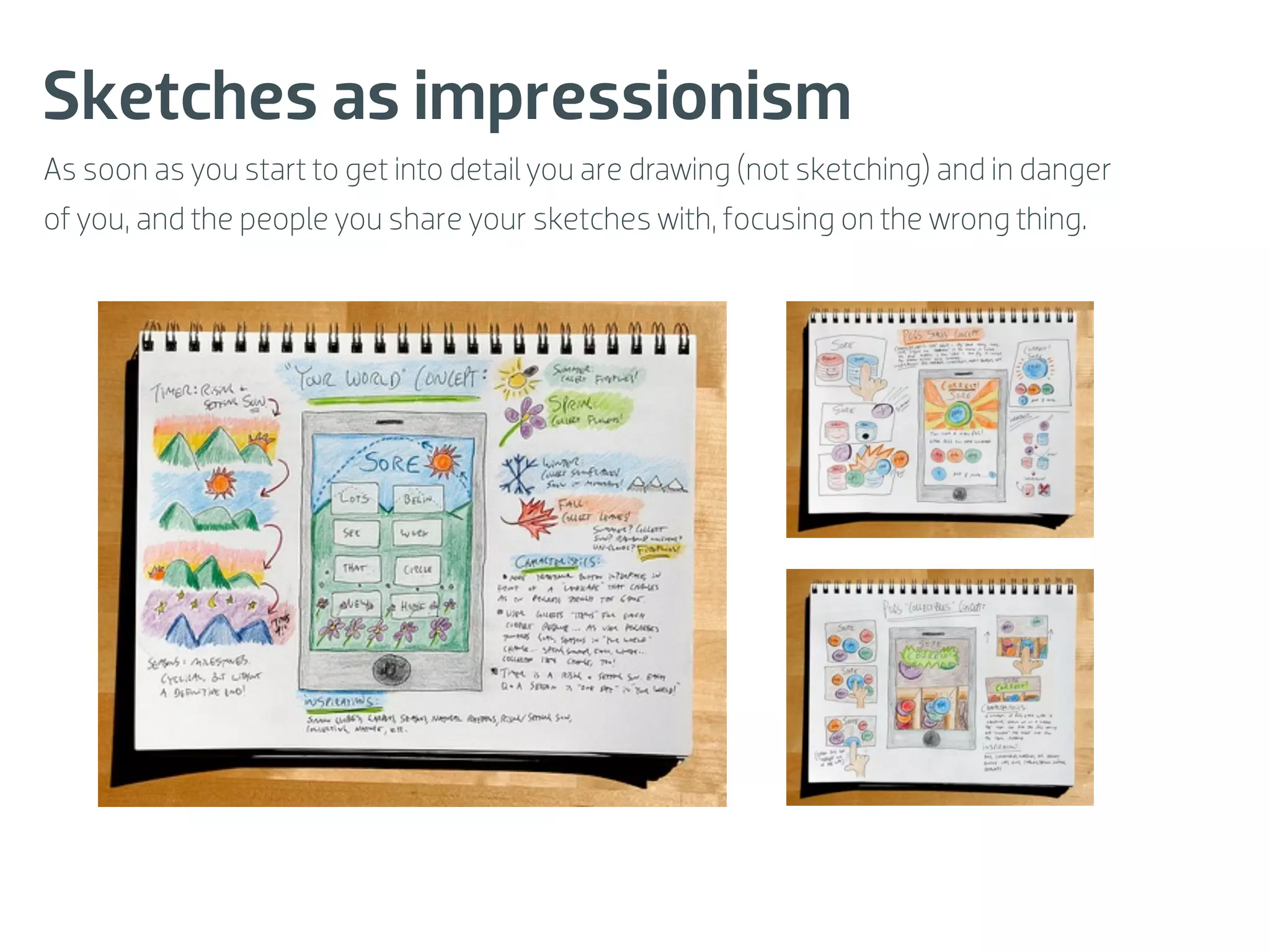Sketches as impressionism
As soon as you start to get into detail you are drawing (not sketching) and in danger
of you, and the people you share your sketches with, focusing on the wrong thing.
 
