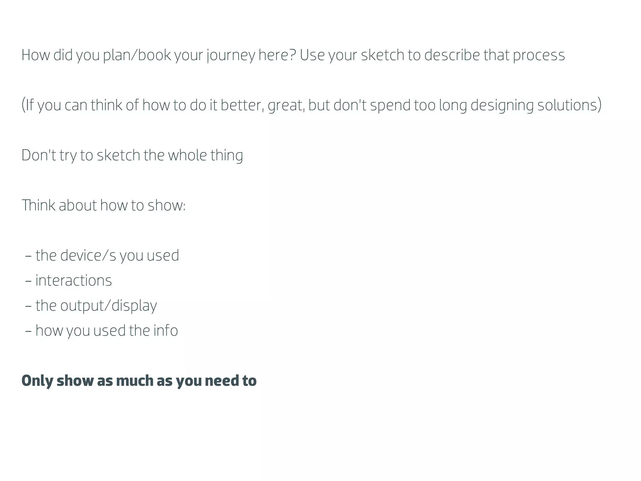 How did you plan/book your journey here? Use your sketch to describe that process


(If you can think of how to do it better, great, but don’t spend too long designing solutions)


Don’t try to sketch the whole thing


  ink about how to show:


- the device/s you used
- interactions
- the output/display
- how you used the info


Only show as much as you need to
 