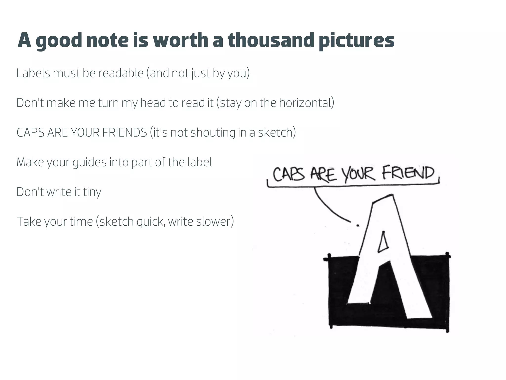 A good note is worth a thousand pictures
Labels must be readable (and not just by you)

Don’t make me turn my head to read it (stay on the horizontal)

CAPS ARE YOUR FRIENDS (it’s not shouting in a sketch)

Make your guides into part of the label

Don’t write it tiny

Take your time (sketch quick, write slower)
 