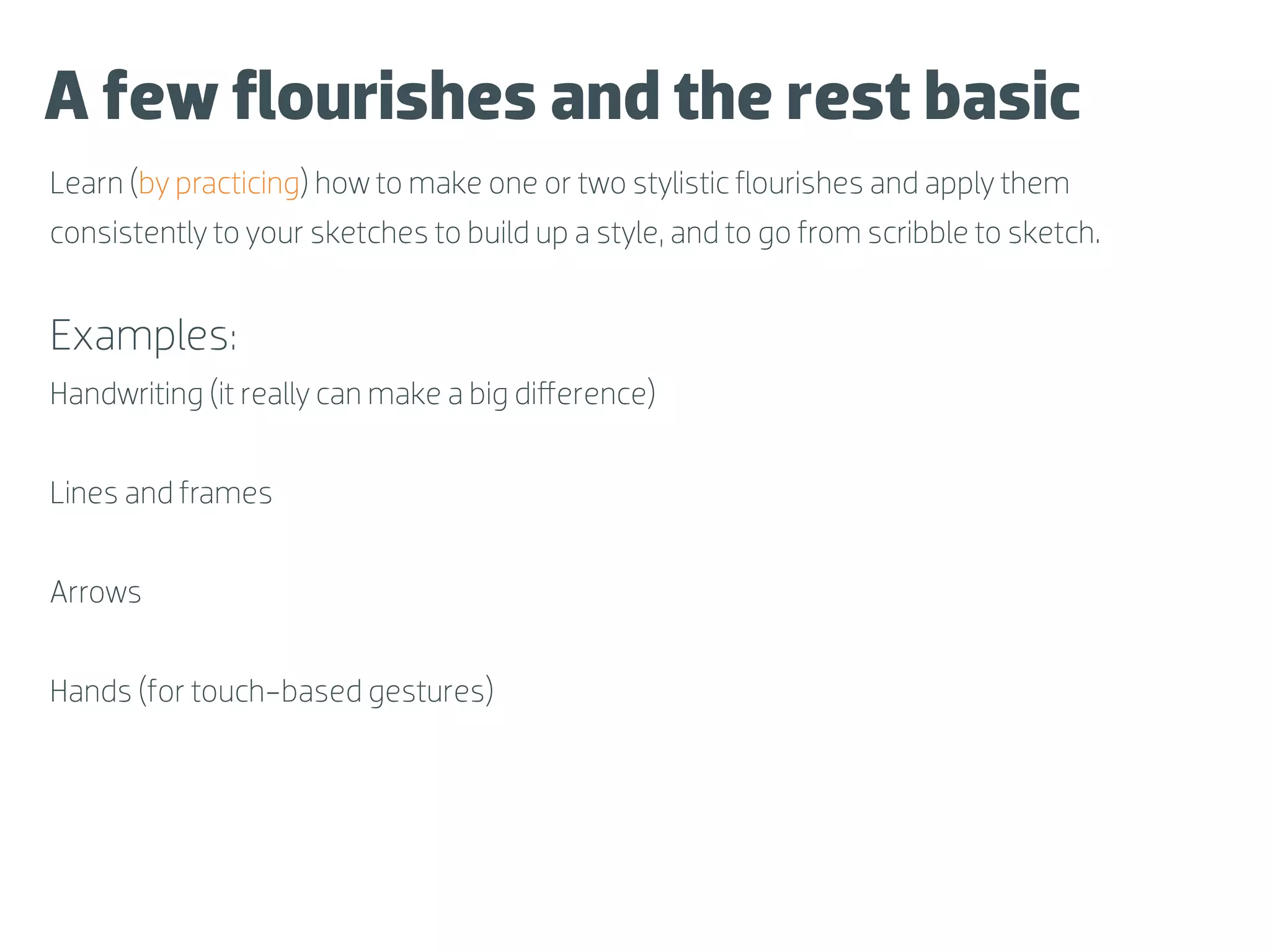 A few ﬂourishes and the rest basic
Learn (by practicing) how to make one or two stylistic ﬂourishes and apply them
consistently to your sketches to build up a style, and to go from scribble to sketch.


Examples:
Handwriting (it really can make a big diﬀerence)


Lines and frames


Arrows


Hands (for touch-based gestures)
 