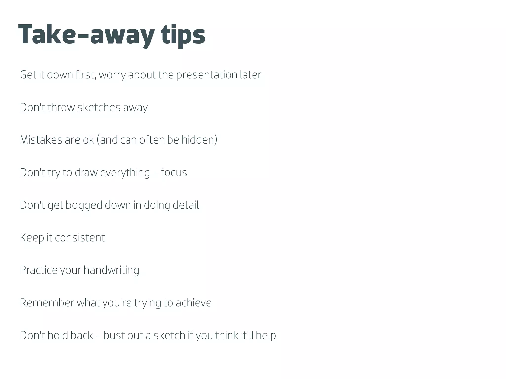 Take-away tips
Get it down ﬁrst, worry about the presentation later

Don’t throw sketches away

Mistakes are ok (and can often be hidden)

Don’t try to draw everything - focus

Don’t get bogged down in doing detail

Keep it consistent

Practice your handwriting

Remember what you’re trying to achieve

Don’t hold back - bust out a sketch if you think it’ll help
 