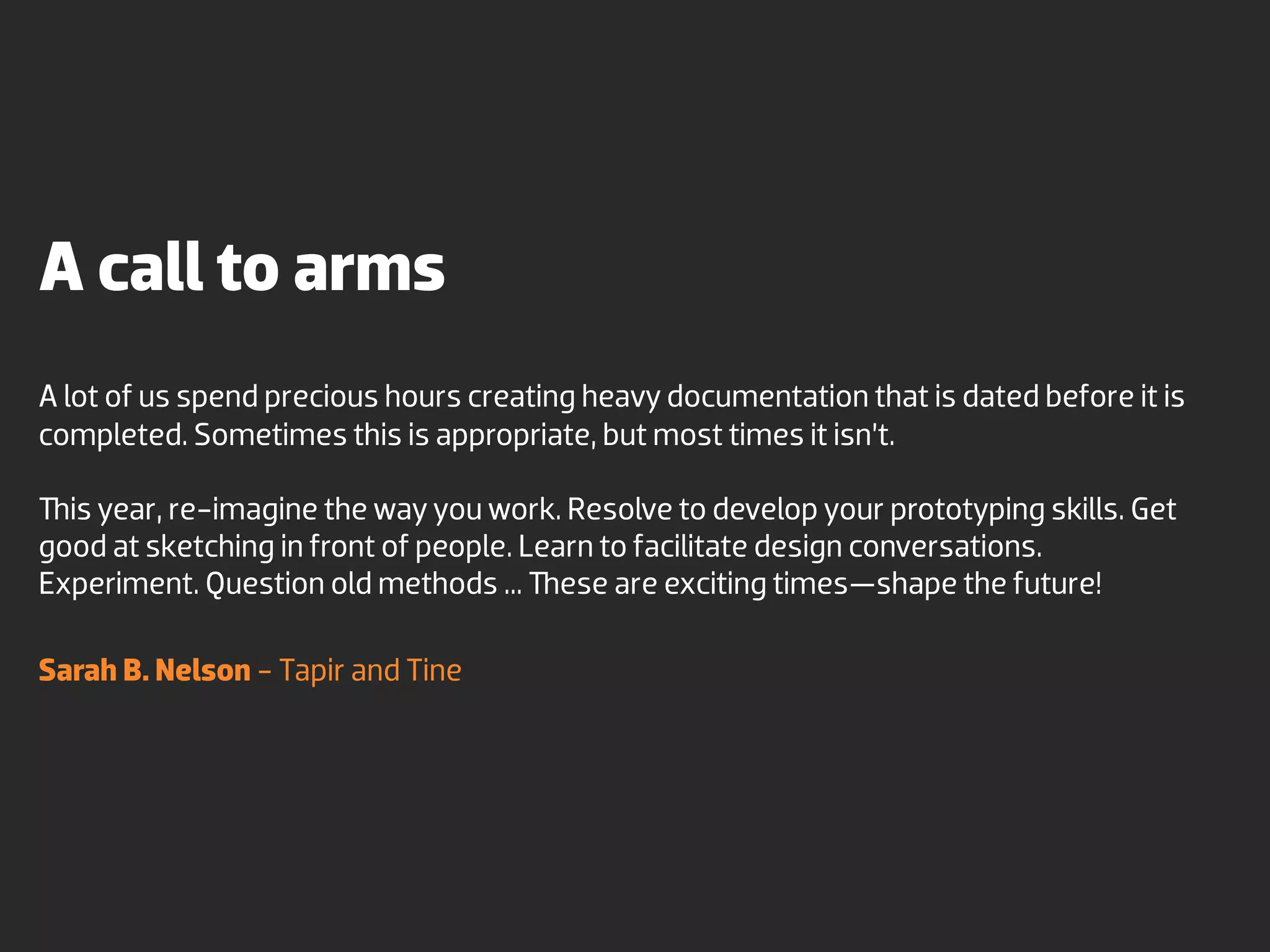 A call to arms
A lot of us spend precious hours creating heavy documentation that is dated before it is
completed. Sometimes this is appropriate, but most times it isn’t.

  is year, re-imagine the way you work. Resolve to develop your prototyping skills. Get
good at sketching in front of people. Learn to facilitate design conversations.
Experiment. Question old methods ... ese are exciting times—shape the future!

Sarah B. Nelson - Tapir and Tine
 