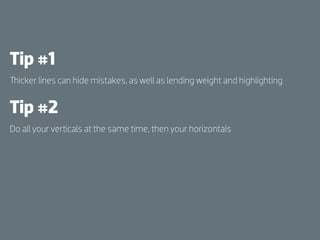 Tip #1
  icker lines can hide mistakes, as well as lending weight and highlighting


Tip #2
Do all your verticals at the same time, then your horizontals
 
