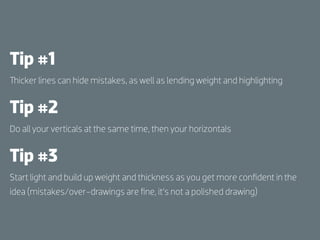 Tip #1
  icker lines can hide mistakes, as well as lending weight and highlighting


Tip #2
Do all your verticals at the same time, then your horizontals


Tip #3
Start light and build up weight and thickness as you get more conﬁdent in the
idea (mistakes/over-drawings are ﬁne, it’s not a polished drawing)
 