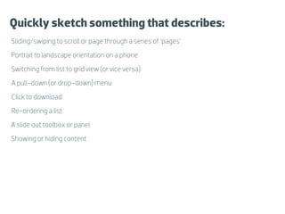 Quickly sketch something that describes:
Sliding/swiping to scroll or page through a series of ‘pages’
Portrait to landscape orientation on a phone
Switching from list to grid view (or vice versa)
A pull-down (or drop-down) menu
Click to download
Re-ordering a list
A slide out toolbox or panel
Showing or hiding content
 