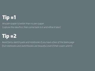 Tip #1
Any pen/paper is better than no pen/paper
(capture the idea ﬁrst, then come back to it and reﬁne it later)



Tip #2
Avoid fancy sketch pads and notebooks if you have a fear of the blank page
(full notebooks and sketchbooks are beautiful, even if their covers aren’t)
 