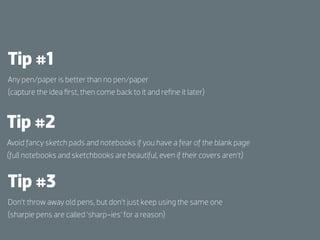 Tip #1
Any pen/paper is better than no pen/paper
(capture the idea ﬁrst, then come back to it and reﬁne it later)



Tip #2
Avoid fancy sketch pads and notebooks if you have a fear of the blank page
(full notebooks and sketchbooks are beautiful, even if their covers aren’t)


Tip #3
Don’t throw away old pens, but don’t just keep using the same one
(sharpie pens are called ‘sharp-ies’ for a reason)
 