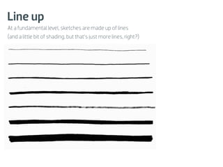 Line up
At a fundamental level, sketches are made up of lines
(and a little bit of shading, but that’s just more lines, right?)
 