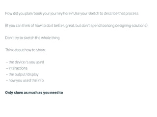 How did you plan/book your journey here? Use your sketch to describe that process


(If you can think of how to do it better, great, but don’t spend too long designing solutions)


Don’t try to sketch the whole thing


  ink about how to show:


- the device/s you used
- interactions
- the output/display
- how you used the info


Only show as much as you need to
 