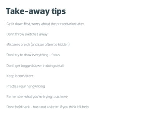 Take-away tips
Get it down ﬁrst, worry about the presentation later

Don’t throw sketches away

Mistakes are ok (and can often be hidden)

Don’t try to draw everything - focus

Don’t get bogged down in doing detail

Keep it consistent

Practice your handwriting

Remember what you’re trying to achieve

Don’t hold back - bust out a sketch if you think it’ll help
 